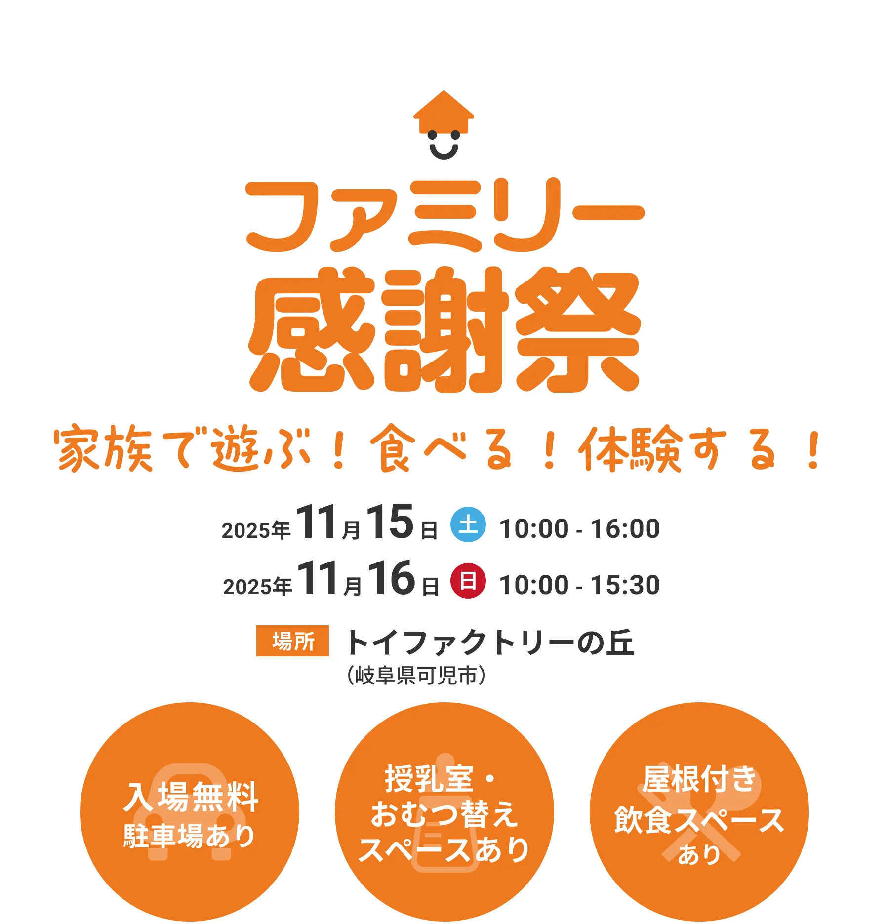 ファミリー感謝祭　家族で遊ぶ！食べる！体験する！ 2025年11月15日(土) 10:00 - 16:00 2025年11月16日(日) 10:00 - 15:30 場所 トイファクトリーの丘（岐阜県可児市） 入場無料 駐車場あり 授乳室・おむつ替えスペースあり 屋根付き飲食スペースあり