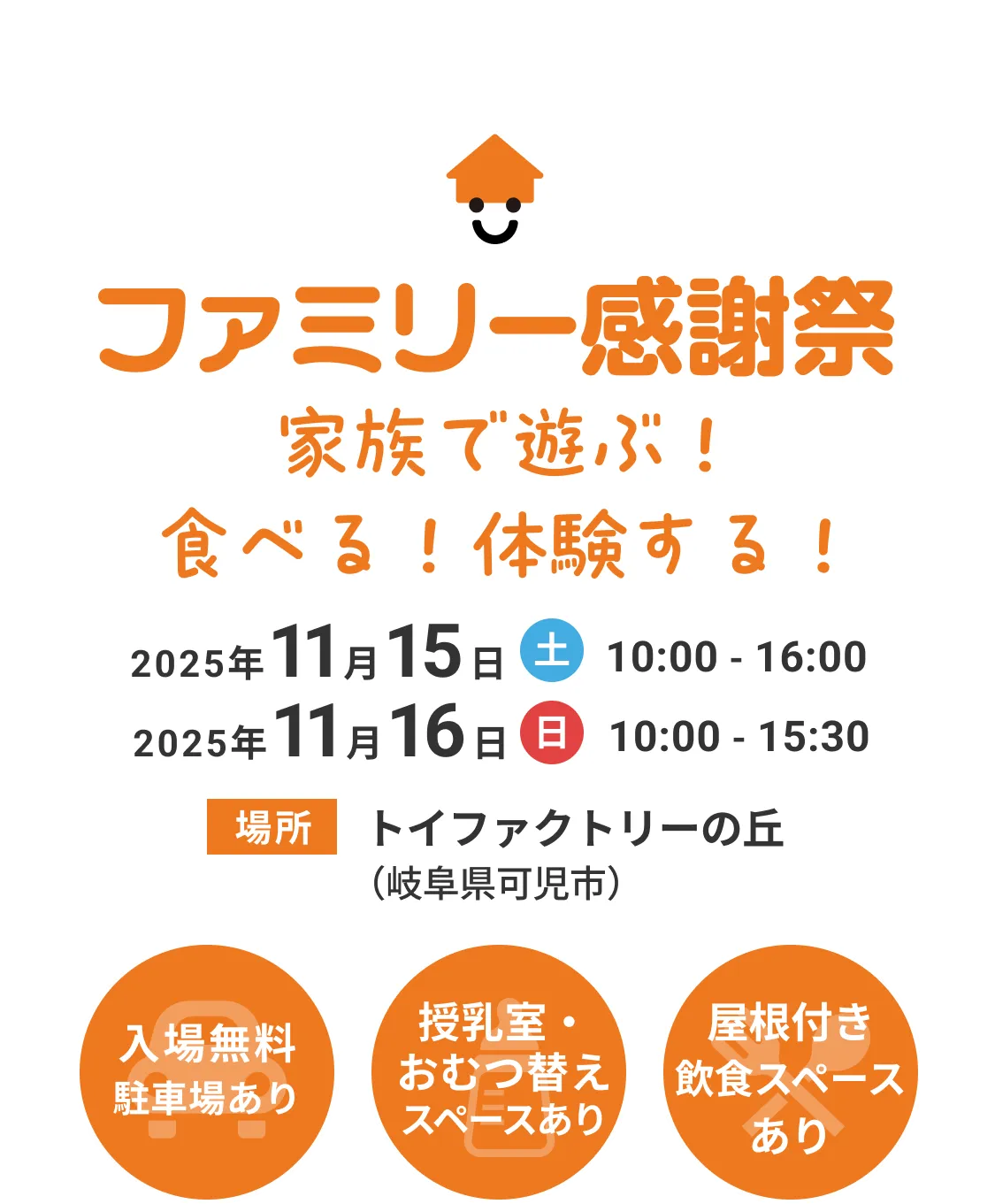 ファミリー感謝祭　家族で遊ぶ！食べる！体験する！ 2025年11月15日(土) 10:00 - 16:00 2025年11月16日(日) 10:00 - 15:30 場所 トイファクトリーの丘（岐阜県可児市） 入場無料 駐車場あり 授乳室・おむつ替えスペースあり 屋根付き飲食スペース